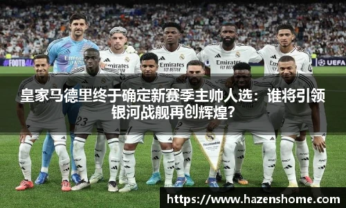 皇家马德里终于确定新赛季主帅人选：谁将引领银河战舰再创辉煌？
