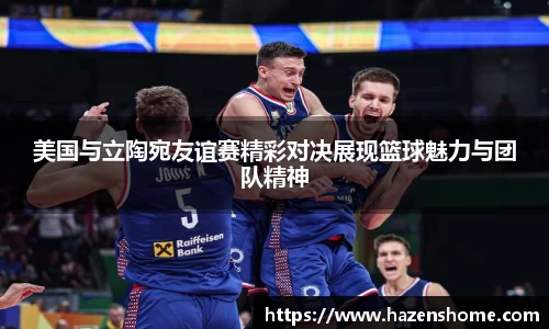 美国与立陶宛友谊赛精彩对决展现篮球魅力与团队精神