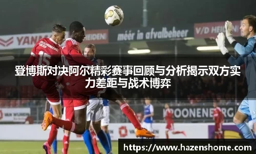 登博斯对决阿尔精彩赛事回顾与分析揭示双方实力差距与战术博弈