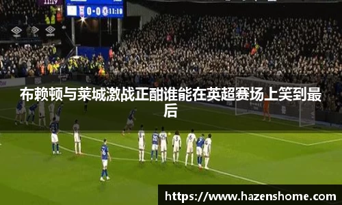 布赖顿与莱城激战正酣谁能在英超赛场上笑到最后